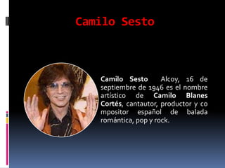 Camilo Sesto



   Camilo Sesto       Alcoy, 16 de
   septiembre de 1946 es el nombre
   artístico de Camilo Blanes
   Cortés, cantautor, productor y co
   mpositor español de balada
   romántica, pop y rock.
 