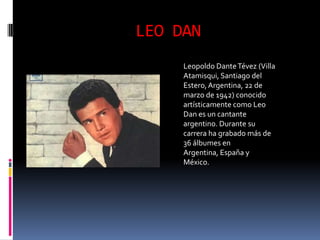 LEO DAN
     Leopoldo Dante Tévez (Villa
     Atamisqui, Santiago del
     Estero, Argentina, 22 de
     marzo de 1942) conocido
     artísticamente como Leo
     Dan es un cantante
     argentino. Durante su
     carrera ha grabado más de
     36 álbumes en
     Argentina, España y
     México.
 