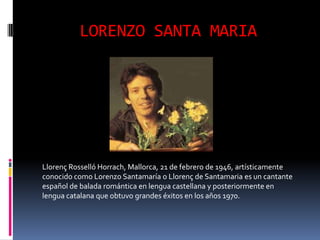 LORENZO SANTA MARIA




Llorenç Rosselló Horrach, Mallorca, 21 de febrero de 1946, artísticamente
conocido como Lorenzo Santamaría o Llorenç de Santamaria es un cantante
español de balada romántica en lengua castellana y posteriormente en
lengua catalana que obtuvo grandes éxitos en los años 1970.
 