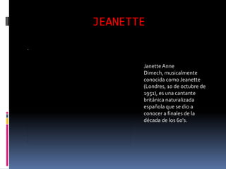 JEANETTE


       Janette Anne
       Dimech, musicalmente
       conocida como Jeanette
       (Londres, 10 de octubre de
       1951), es una cantante
       británica naturalizada
       española que se dio a
       conocer a finales de la
       década de los 60's.
 
