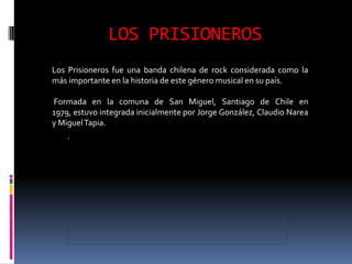 LOS PRISIONEROS
Los Prisioneros fue una banda chilena de rock considerada como la
más importante en la historia de este género musical en su país.

Formada en la comuna de San Miguel, Santiago de Chile en
1979, estuvo integrada inicialmente por Jorge González, Claudio Narea
y Miguel Tapia.
 