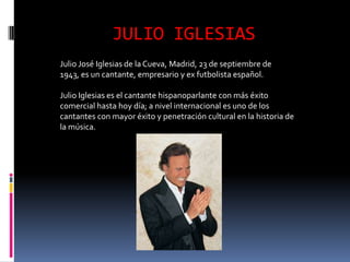 JULIO IGLESIAS
Julio José Iglesias de la Cueva, Madrid, 23 de septiembre de
1943, es un cantante, empresario y ex futbolista español.

Julio Iglesias es el cantante hispanoparlante con más éxito
comercial hasta hoy día; a nivel internacional es uno de los
cantantes con mayor éxito y penetración cultural en la historia de
la música.
 