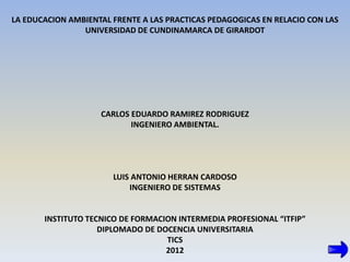 LA EDUCACION AMBIENTAL FRENTE A LAS PRACTICAS PEDAGOGICAS EN RELACIO CON LAS
                UNIVERSIDAD DE CUNDINAMARCA DE GIRARDOT




                    CARLOS EDUARDO RAMIREZ RODRIGUEZ
                           INGENIERO AMBIENTAL.




                       LUIS ANTONIO HERRAN CARDOSO
                           INGENIERO DE SISTEMAS


       INSTITUTO TECNICO DE FORMACION INTERMEDIA PROFESIONAL “ITFIP”
                    DIPLOMADO DE DOCENCIA UNIVERSITARIA
                                   TICS
                                   2012
 