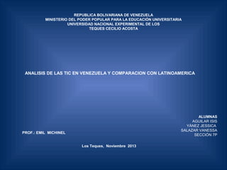 REPUBLICA BOLIVARIANA DE VENEZUELA
MINISTERIO DEL PODER POPULAR PARA LA EDUCACIÓN UNIVERSITARIA
UNIVERSIDAD NACIONAL EXPERIMENTAL DE LOS
TEQUES CECILIO ACOSTA
 

ANALISIS DE LAS TIC EN VENEZUELA Y COMPARACION CON LATINOAMERICA

ALUMNAS
AGUILAR ISIS
YÀNEZ JESSICA
SALAZAR VANESSA
SECCIÓN 7P
  

PROF.: EMIL MICHINEL
Los Teques, Noviembre 2013
 

 