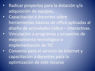 • Radicar proyectos para la dotación y/o 
adquisición de equipos. 
• Capacitación a docentes sobre 
herramientas básicas de office aplicadas al 
diseño de actividades lúdico – interactivas. 
• Vinculación a programas y proyectos de 
mejoramiento tecnológico e 
implementación de TIC 
• Convenio para el servicio de Internet y 
capacitación a docentes para la 
optimización de este recurso 
