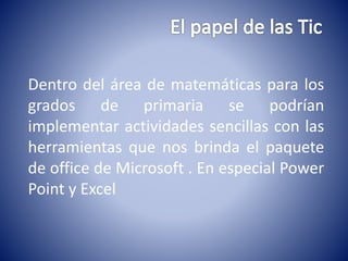 Dentro del área de matemáticas para los 
grados de primaria se podrían 
implementar actividades sencillas con las 
herramientas que nos brinda el paquete 
de office de Microsoft . En especial Power 
Point y Excel 
 