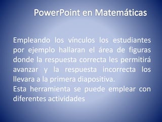 Empleando los vínculos los estudiantes 
por ejemplo hallaran el área de figuras 
donde la respuesta correcta les permitirá 
avanzar y la respuesta incorrecta los 
llevara a la primera diapositiva. 
Esta herramienta se puede emplear con 
diferentes actividades 
 