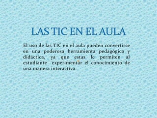 El uso de las TIC en el aula pueden convertirse
en una poderosa herramienta pedagógica y
didáctica, ya que estas le permiten al
estudiante experimentar el conocimiento de
una manera interactiva.
 