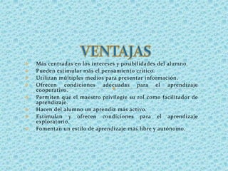  Más centradas en los intereses y posibilidades del alumno.
 Pueden estimular más el pensamiento crítico.
 Utilizan múltiples medios para presentar información.
 Ofrecen condiciones adecuadas para el aprendizaje
cooperativo.
 Permiten que el maestro privilegie su rol como facilitador de
aprendizaje.
 Hacen del alumno un aprendiz más activo.
 Estimulan y ofrecen condiciones para el aprendizaje
exploratorio.
 Fomentan un estilo de aprendizaje más libre y autónomo.
 
