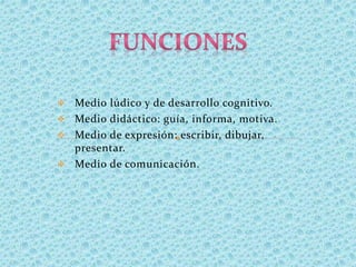  Medio lúdico y de desarrollo cognitivo.
 Medio didáctico: guía, informa, motiva.
 Medio de expresión: escribir, dibujar,
presentar.
 Medio de comunicación.
 