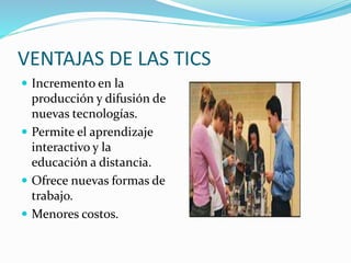 VENTAJAS DE LAS TICS
 Incremento en la
producción y difusión de
nuevas tecnologías.
 Permite el aprendizaje
interactivo y la
educación a distancia.
 Ofrece nuevas formas de
trabajo.
 Menores costos.
 