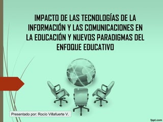 IMPACTO DE LAS TECNOLOGÍAS DE LA
INFORMACIÓN Y LAS COMUNICACIONES EN
LA EDUCACIÓN Y NUEVOS PARADIGMAS DEL
ENFOQUE EDUCATIVO
 
Presentado por: Rocío Villafuerte V.
 