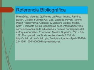 Referencia Bibliográfica
PrietoDíaz, Vicente, Quiñones La Rosa, Ileana, Ramírez
Durán, Giselle, Fuentes Gil, Zoe, Labrada Pavón, Tahimí,
Pérez Hechavarría, Orlando, & Montero Valdés, Melba.
(2011). Impacto de las tecnologías de la información y las
comunicaciones en la educación y nuevos paradigmas del
enfoque educativo. Educación Médica Superior, 25(1), 95-
102. Recuperado en 24 de septiembre de 2016, de
http://scielo.sld.cu/scielo.php?script=sci_arttext&pid=S0864-
21412011000100009&lng=es&tlng=es.
 