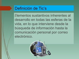 Definición de Tic’s
Elementos sustantivos inherentes al
desarrollo en todas las esferas de la
vida, en lo que interviene desde la
búsqueda de información hasta la
comunicación personal por correo
electrónico.
 