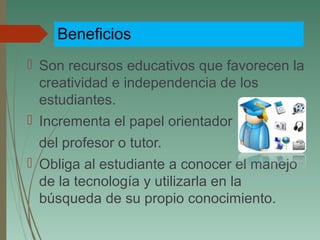 Beneficios
 Son recursos educativos que favorecen la
creatividad e independencia de los
estudiantes.
 Incrementa el papel orientador
del profesor o tutor.
 Obliga al estudiante a conocer el manejo
de la tecnología y utilizarla en la
búsqueda de su propio conocimiento.
 