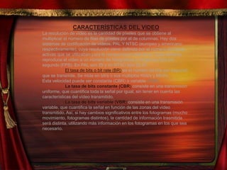 CARACTERÍSTICAS DEL VIDEO
La resolución de vídeo es la cantidad de píxeles que se obtiene al
multiplicar el número de filas de píxeles por el de columnas. Hay dos
sistemas de codificación de vídeos, PAL Y NTSC (europeo y americano
respectivamente), cuya resolución viene definida por el número de líneas
activas que se utilizaban para la retransmisión televisiva. Cada sistema
reproduce el vídeo a un número de fotogramas o imágenes fijas por
segundo (FPS). En PAL son 25 y en NTSC son 29,97.
El tasa de bits o bit rate (BR) es el número de bits por segundo
que se transmite. Se mide en bit/s o sus múltiplos Kbit/s y Mbit/s.
Esta velocidad puede ser constante (CBR) o variable (VBR).
La tasa de bits constante (CBR) consiste en una transmisión
uniforme, que cuantifica toda la señal por igual, sin tener en cuenta las
características del vídeo transmitido.
La tasa de bits variable (VBR) consiste en una transmisión
variable, que cuantifica la señal en función de las zonas del vídeo
transmitido. Así, si hay cambios significativos entre los fotogramas (mucho
movimiento, fotogramas distintos), la cantidad de información trasmitida
será distinta, utilizando más información en los fotogramas en los que sea
necesario.
 