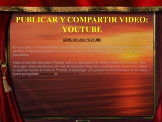 PUBLICAR Y COMPARTIR VIDEO:
YOUTUBE
COMO SE USA YUOTUBE
Por supuesto, si una herramienta quiere llegar al mayor número de personas posible, su uso ha de
ser fácil, independientemente de los conocimientos sobre internet que se tengan. Y de hecho es
sencillisimo.
Hasta ahora sólo has usado Youtube como un reproductor de vídeos mediante streaming. Para
descargar vídeos desde este sitio web es necesario disponer de aplicaciones específicas. Estos
programas buscan el vídeo en Youtube, lo descargan y lo guardan en dintintos tipos de formatos.
Como por ejemplo catchtube o Downloader hd
 
