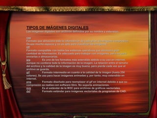 TIPOS DE IMÁGENES DIGITALES
Las imágenes digitales son archivos definidos por su nombre y extensión.
raw
Formato que almacena toda la información de cada píxel sin ninguna compresión.
Ocupa mucho espacio y no es apto para visualizar las imágenes.
tiff
Formato compatible con todos los sistemas operativos que almacena gran
cantidad de información. Es adecuado para trabajar con imágenes, pero no para
enviarlas o almacenarlas.
jpg Es uno de los formatos más extendido debido a su uso en internet,
aunque no contiene toda la información de la imagen. La relación entre el tamaño
del archivo y la calidad de la imagen es muy buena, pero pierde cada vez que el
archivo se guarda.
gif Formato intermedio en cuanto a la calidad de la imagen (hasta 256
colores). Se usa para hacer imágenes animadas y, por tanto, muy extendido en
internet.
png Formato diseñado para reemplazar al gif en internet debido a que su
compresión se realiza con software libre. No soporta animaciones.
svg Es el estándar de la W3C para archivos de gráficos vectoriales.
dxf Formato estándar para imágenes vectoriales de programas de CAD.
 