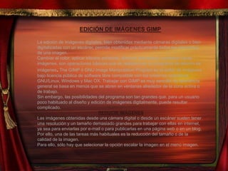 EDICIÓN DE IMÁGENES GIMP
La edición de imágenes digitales, bien obtenidas mediante cámaras digitales o bien
digitalizadas con un escáner, permite modificar prácticamente todos los elementos
de una imagen.
Cambiar el color, aplicar efectos artísticos, eliminar elementos, combinar varias
imágenes, son operaciones básicas que se realizan con un programa de edición de
imágenes. The GIMP ó GNU Image Manipulation Program es el editor de imágenes
bajo licencia pública de software libre compatible con los sistemas operativos
GNU/Linux, Windows y Mac OX. Trabajar con GIMP es muy sencillo, su apariencia
general se basa en menús que se abren en ventanas alrededor de la zona activa o
de trabajo.
Sin embargo, las posibilidades del programa son tan grandes que, para un usuario
poco habituado al diseño y edición de imágenes digitalmente, puede resultar
complicado.
REDUCIR IMÁGENES
Las imágenes obtenidas desde una cámara digital o desde un escáner suelen tener
una resolución y un tamaño demasiado grandes para trabajar con ellas en internet,
ya sea para enviarlas por e-mail o para publicarlas en una página web o en un blog.
Por ello, una de las tareas más habituales es la reducción del tamaño o de la
calidad de la imagen.
Para ello, sólo hay que selecionar la opción escalar la imagen en el menú imagen.
 