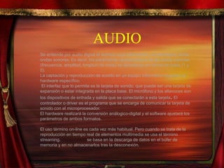 AUDIO
Se entiende por audio digital el archivo cuya información, al ejecutarse, emite
ondas sonoras. Es decir, los parámetros característicos de las ondas sonoras
(frecuencia, amplitud, longitud de onda) se almacenan en forma de bytes (1 y
0).
La captación y reproducción de sonido en un equipo informático requiere un
hardware específico.
El interfaz que lo permite es la tarjeta de sonido, que puede ser una tarjeta de
expansión o estar integrada en la placa base. El micrófono y los altavoces son
los dispositivos de entrada y salida que se conectarán a esta tarjeta. El
controlador o driver es el programa que se encarga de comunicar la tarjeta de
sonido con el microprocesador.
El hardware realizará la conversión análogico-digital y el software ajustará los
parámetros de ambos formatos.
El uso término on-line es cada vez más habitual. Pero cuando se trata de la
reproducción en tiempo real de elementos multimedia se usa el término
streaming. El streaming se basa en la descarga de datos en el búfer de
memoria y en no almacenarlos tras la desconexión.
 