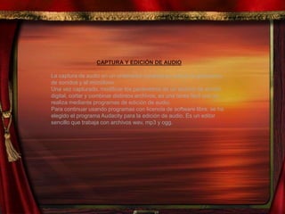 CAPTURA Y EDICIÓN DE AUDIO
La captura de audio en un ordenador consiste en activar la grabadora
de sonidos y el micrófono.
Una vez capturado, modificar los parámetros de un archivo de sonido
digital, cortar y combinar distintos archivos, es una tarea fácil que se
realiza mediante programas de edición de audio.
Para continuar usando programas con licencia de software libre, se ha
elegido el programa Audacity para la edición de audio. Es un editor
sencillo que trabaja con archivos wav, mp3 y ogg.
 