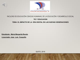 FACULTAD DE EDUCACIÓN CIENCIAS HUMANAS, DE LA EDUCACIÓN Y DESARROLLO SOCIAL
TIC Y EDUCACION
TEMA: EL IMPACTO DE LA ERA DIGITAL EN LAS NUEVAS GENERACIONES
Estudiante : Maria Margarita Revelo
Licenciado: Jose Luis Cosquillo
QUITO, 2019
 