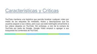 Caracteristicas y Criticas
YouTube mantiene una logística que permite localizar cualquier vídeo por
medio de las etiquetas de metadato, títulos y descripciones que los
usuarios asignan a sus vídeos, pero cuyo uso está restringido únicamente a
los vídeos alojados en YouTube. Sin embargo, a raíz de la compra de
YouTube por parte de Google, Google Video empezó a agregar a sus
búsquedas los contenidos de YouTube.
 