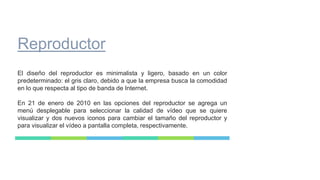 Reproductor
El diseño del reproductor es minimalista y ligero, basado en un color
predeterminado: el gris claro, debido a que la empresa busca la comodidad
en lo que respecta al tipo de banda de Internet.
En 21 de enero de 2010 en las opciones del reproductor se agrega un
menú desplegable para seleccionar la calidad de vídeo que se quiere
visualizar y dos nuevos iconos para cambiar el tamaño del reproductor y
para visualizar el vídeo a pantalla completa, respectivamente.
 