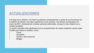 Modern
Portfolio
Presentation
You can simply impress your audience and
add a unique zing and appeal to your
Presentations. Easy to change colors,
photos and Text. Get a modern
PowerPoint Presentation that is beautifully
designed. You can simply impress your
audience and add a unique zing and
appeal to your Presentations. Easy to
change colors, photos and Text. Get a
modern PowerPoint Presentation that is
beautifully designed.
A lo largo de su historia, YouTube ha publicado actualizaciones a varias de sus funciones con
el objetivo de ofrecer una mejor experiencia a sus usuarios. Las últimas se impusieron en
enero de 2010, introduciendo variadas opciones adicionales, aunque lo más notable fue su
cambio de diseño.
La opción impuesta más significativa fue el compartimiento de vídeos mediante nuevas redes
sociales que antes no existían, como:
• Tuenti.
• Vkontakte.
• Tumblr u otros servicios
• Blogger
ACTUALIZACIONES
 