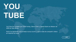 YOU
TUBE
YouTube fue fundado por Chad Hurley, Steve Chen y Jawed Karim en febrero de
2005 en San Bruno.
Karim ha declarado que la fiesta nunca ocurrió, y que la idea de compartir vídeos
en Internet fue suya.
 