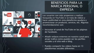 BENEFICIOS PARA LA
MARCA PERSONAL O
EMPRESA
Los usuarios son más propensos a realizar
búsqueda en YouTube si se trata de videos y
hacer publicidad en esta plataforma ayudara a
promocionar un producto, servicio, etc. Algunas
recomendaciones son:
• Incrustar el canal de YouTube en las páginas
de Facebook.
• Añadir enlaces externos en nuestro canal para
atraer trafico como pueden ser los perfiles
sociales y el sitio web o blog.
• Puedes compartir los videos hasta en 13
plataformas sociales diferentes
 