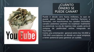 ¿CUÁNTO
DINERO SE
PUEDE GANAR?
Puede ir desde cero hasta millones, lo que se
puede ganar depende de muchos factores y
formulas, son muchísimos los canales (incluidos
canales potentes) quienes no explotan realmente
su potencial. La vía de ingreso más usada seria el
sistema de publicidad online integrado en
YouTube.
Como una orientación general entre los 50.000 y
100.000 suscriptores es dónde un canal empieza
a tener potencial para generar un sueldo.
 