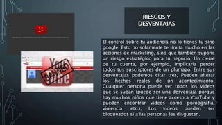 RIESGOS Y
DESVENTAJAS
El control sobre tu audiencia no lo tienes tu sino
google, Esto no solamente te limita mucho en las
acciones de marketing, sino que también supone
un riesgo estratégico para tu negocio. Un cierre
de tu cuenta, por ejemplo, implicaría perder
todos tus suscriptores de un plumazo. Entre sus
desventajas podemos citar tres, Pueden alterar
los hechos reales de un acontecimiento,
Cualquier persona puede ver todos los videos
que se suban (puede ser una desventaja porque
hay muchos niños que tiene acceso a YouTube y
pueden encontrar videos como pornografía,
violencia, etc.), Los videos pueden ser
bloqueados si a las personas les disgustan.
 