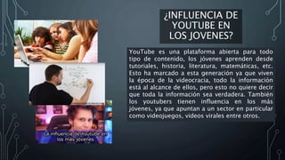 ¿INFLUENCIA DE
YOUTUBE EN
LOS JOVENES?
YouTube es una plataforma abierta para todo
tipo de contenido, los jóvenes aprenden desde
tutoriales, historia, literatura, matemáticas, etc.
Esto ha marcado a esta generación ya que viven
la época de la videocracia, todo la información
está al alcance de ellos, pero esto no quiere decir
que toda la información sea verdadera. También
los youtubers tienen influencia en los más
jóvenes, ya que apuntan a un sector en particular
como videojuegos, videos virales entre otros.
 