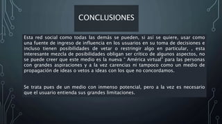 CONCLUSIONES
Esta red social como todas las demás se pueden, si así se quiere, usar como
una fuente de ingreso de influencia en los usuarios en su toma de decisiones e
incluso tienen posibilidades de vetar o restringir algo en particular, , esta
interesante mezcla de posibilidades obligan ser crítico de algunos aspectos, no
se puede creer que este medio es la nueva “ América virtual” para las personas
con grandes aspiraciones y a la vez carencias ni tampoco como un medio de
propagación de ideas o vetos a ideas con los que no concordamos.
Se trata pues de un medio con inmenso potencial, pero a la vez es necesario
que el usuario entienda sus grandes limitaciones.
 