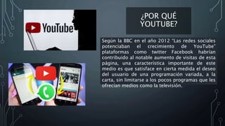 ¿POR QUÉ
YOUTUBE?
Según la BBC en el año 2012 “Las redes sociales
potenciaban el crecimiento de YouTube”
plataformas como twitter Facebook habrían
contribuido al notable aumento de visitas de esta
página, una característica importante de este
medio es que satisface en cierta medida el deseo
del usuario de una programación variada, a la
carta, sin limitarse a los pocos programas que les
ofrecían medios como la televisión.
 