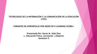TECNOLOGÍAS DE LA INFORMACIÓN Y LA COMUNICACIÓN EN LA EDUCACIÓN
(TICE)
FORMATOS DE APRENDIZAJE POR MEDIO DE E-LEARNING SCORM /
Presentado Por: Karen M. Valle Díaz
L. Educación Física, recreación y Deporte
Semestre 5
 