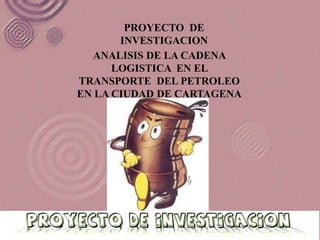 PROYECTO DE
       INVESTIGACION
   ANALISIS DE LA CADENA
      LOGISTICA EN EL
TRANSPORTE DEL PETROLEO
EN LA CIUDAD DE CARTAGENA
 