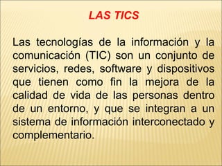 LAS TICS Las tecnologías de la información y la comunicación (TIC) son un conjunto de servicios, redes, software y dispositivos que tienen como fin la mejora de la calidad de vida de las personas dentro de un entorno, y que se integran a un sistema de información interconectado y complementario. 