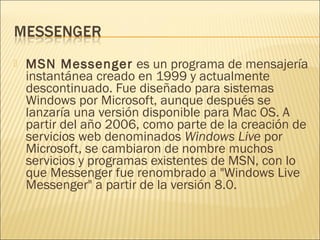  MSN Messenger es un programa de mensajería
instantánea creado en 1999 y actualmente
descontinuado. Fue diseñado para sistemas
Windows por Microsoft, aunque después se
lanzaría una versión disponible para Mac OS. A
partir del año 2006, como parte de la creación de
servicios web denominados Windows Live por
Microsoft, se cambiaron de nombre muchos
servicios y programas existentes de MSN, con lo
que Messenger fue renombrado a "Windows Live
Messenger" a partir de la versión 8.0.
 