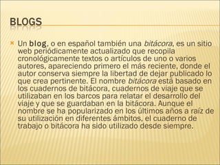 Un  blog , o en español también una  bitácora , es un sitio web periódicamente actualizado que recopila cronológicamente textos o artículos de uno o varios autores, apareciendo primero el más reciente, donde el autor conserva siempre la libertad de dejar publicado lo que crea pertinente. El nombre  bitácora  está basado en los cuadernos de bitácora, cuadernos de viaje que se utilizaban en los barcos para relatar el desarrollo del viaje y que se guardaban en la bitácora. Aunque el nombre se ha popularizado en los últimos años a raíz de su utilización en diferentes ámbitos, el cuaderno de trabajo o bitácora ha sido utilizado desde siempre. 
