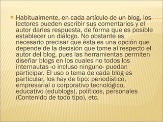Habitualmente, en cada artículo de un blog, los lectores pueden escribir sus comentarios y el autor darles respuesta, de forma que es posible establecer un diálogo. No obstante es necesario precisar que ésta es una opción que depende de la decisión que tome al respecto el autor del blog, pues las herramientas permiten diseñar blogs en los cuales no todos los internautas -o incluso ninguno- puedan participar. El uso o tema de cada blog es particular, los hay de tipo: periodístico, empresarial o corporativo tecnológico, educativo (edublogs), políticos, personales (Contenido de todo tipo), etc. 