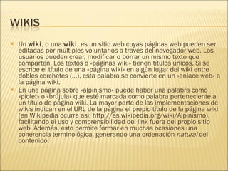 Un  wiki , o una  wiki , es un sitio web cuyas páginas web pueden ser editadas por múltiples voluntarios a través del navegador web. Los usuarios pueden crear, modificar o borrar un mismo texto que comparten. Los textos o «páginas wiki» tienen títulos únicos. Si se escribe el título de una «página wiki» en algún lugar del wiki entre dobles corchetes (...), esta palabra se convierte en un «enlace web» a la página wiki. En una página sobre «alpinismo» puede haber una palabra como «piolet» o «brújula» que esté marcada como palabra perteneciente a un título de página wiki. La mayor parte de las implementaciones de wikis indican en el URL de la página el propio título de la página wiki (en Wikipedia ocurre así: http://es.wikipedia.org/wiki/Alpinismo), facilitando el uso y comprensibilidad del link fuera del propio sitio web. Además, esto permite formar en muchas ocasiones una coherencia terminológica, generando una ordenación  natural  del contenido. 