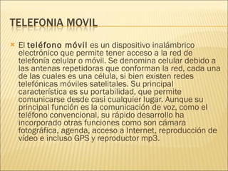 El  teléfono móvil  es un dispositivo inalámbrico electrónico que permite tener acceso a la red de telefonía celular o móvil. Se denomina celular debido a las antenas repetidoras que conforman la red, cada una de las cuales es una célula, si bien existen redes telefónicas móviles satelitales. Su principal característica es su portabilidad, que permite comunicarse desde casi cualquier lugar. Aunque su principal función es la comunicación de voz, como el teléfono convencional, su rápido desarrollo ha incorporado otras funciones como son cámara fotográfica, agenda, acceso a Internet, reproducción de vídeo e incluso GPS y reproductor mp3. 