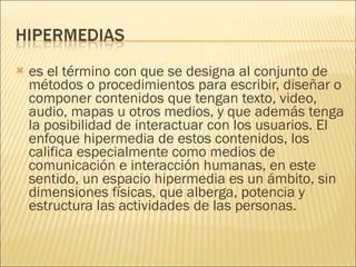 es el término con que se designa al conjunto de métodos o procedimientos para escribir, diseñar o componer contenidos que tengan texto, video, audio, mapas u otros medios, y que además tenga la posibilidad de interactuar con los usuarios. El enfoque hipermedia de estos contenidos, los califica especialmente como medios de comunicación e interacción humanas, en este sentido, un espacio hipermedia es un ámbito, sin dimensiones físicas, que alberga, potencia y estructura las actividades de las personas. 