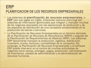 Los sistemas de  planificación de recursos empresariales , o  ERP  (por sus siglas en inglés,  Enterprise resource planning ) son sistemas de información gerenciales que integran y manejan muchos de los negocios asociados con las operaciones de producción y de los aspectos de distribución de una compañía comprometida en la producción de bienes o servicios. La Planificación de Recursos Empresariales es un término derivado de la Planificación de Recursos de Manufactura (MRPII) y seguido de la Planificación de Requerimientos de Material (MRP). Los sistemas ERP típicamente manejan la producción, logística, distribución, inventario, envíos, facturas y contabilidad de la compañía. Sin embargo, la Planificación de Recursos Empresariales o el software ERP puede intervenir en el control de muchas actividades de negocios como ventas, entregas, pagos, producción, administración de inventarios, calidad de administración y la administración de recursos humanos. 