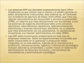 Los sistemas ERP son llamados ocasionalmente  back office  (trastienda) ya que indican que el cliente y el público general no están directamente involucrados. Este sistema es, en contraste con el sistema de apertura de datos ( front office ), que crea una relación administrativa del consumidor o servicio al consumidor (CRM), un sistema que trata directamente con los clientes, o con los sistemas de negocios electrónicos tales como comercio electrónico, administración electrónica, telecomunicaciones electrónicas y finanzas electrónicas; asimismo, es un sistema que trata directamente con los proveedores, no estableciendo únicamente una relación administrativa con ellos (SRM). Los ERP están funcionando ampliamente en todo tipo de empresas modernas. Todos los departamentos funcionales que están involucrados en la operación o producción están integrados en un solo sistema. Además de la manufactura o producción, almacenamiento, logística e información tecnológica, incluyen además la contabilidad, y suelen incluir un Sistema de Administración de Recursos Humanos, y herramientas de mercadotecnia y administración estratégica 