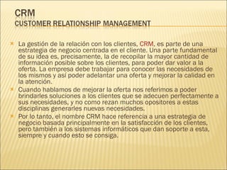 La gestión de la relación con los clientes,  CRM , es parte de una estrategia de negocio centrada en el cliente. Una parte fundamental de su idea es, precisamente, la de recopilar la mayor cantidad de información posible sobre los clientes, para poder dar valor a la oferta. La empresa debe trabajar para conocer las necesidades de los mismos y así poder adelantar una oferta y mejorar la calidad en la atención. Cuando hablamos de mejorar la oferta nos referimos a poder brindarles soluciones a los clientes que se adecuen perfectamente a sus necesidades, y no como rezan muchos opositores a estas disciplinas generarles nuevas necesidades. Por lo tanto, el nombre CRM hace referencia a una estrategia de negocio basada principalmente en la satisfacción de los clientes, pero también a los sistemas informáticos que dan soporte a esta, siempre y cuando esto se consiga. 