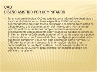Tal el nombre lo indica, CAD es todo sistema informático destinado a asistir al diseñador en su tarea específica. El CAD atiende prioritariamente aquellas tareas exclusivas del diseño, tales como el dibujo técnico y la documentación del mismo, pero normalmente permite realizar otras tareas complementarias relacionadas principalmente con la presentación y el análisis del diseño realizado. Si bien un sistema CAD puede adoptar infinidad de aspectos y puede funcionar de muchas formas distintas, hay algunas particularidades que todos comparten y que han sido adoptadas como normas.  El CAD permite ordenar y procesar la información relativa a las características de un objeto material. En el caso particular de la arquitectura, el CAD sirve para construir un modelo análogo del edificio o instalación.  