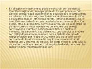 En el espacio imaginario es posible construir, con elementos también imaginarios, la mayor parte de los componentes del edificio; colocar cada elemento en la posición que le corresponde en relación a los demás, caracterizar cada elemento en función de sus propiedades intrínsecas (forma, tamaño, material, etc.) y también caracterizarlo en sus propiedades extrínsecas (función, precio, etc.). El propio CAD permite, a la vez, ver en la pantalla las plantas cortes o vistas necesarios del modelo que se está construyendo y también posibilita modificar en cualquier momento las características del mismo. Los cambios al modelo son reflejados instantáneamente en las distintas formas de representación, por lo que el CAD hace posible la verificación constante de las decisiones del arquitecto, sin necesidad de rehacer una y otra vez los dibujos. En cierto modo, el CAD evita la necesidad de dibujar; es decir: el arquitecto decide cómo son las cosas y el CAD muestra cómo se ven.   